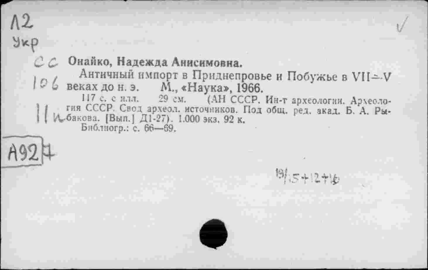 ﻿С Ç, Онайко, Надежда Анисимовна.
і г / Античный импорт в Приднепровье и Побужье в VII—V I - G веках до н. э. М., «Наука», 1966.
HLS." е ялл’ см- (А» СССР. Ин-т археологии. Арчеоло-1 I гия СССР. Свод археол. источников. Под общ. ред. акад. Б. А Ры-I I ’Л-бакова. [Вып.] Д1-27). 1.000 экз. 92 к.
Библиогр.: с. 66—69.
